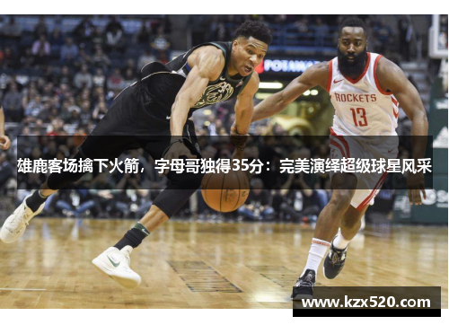 雄鹿客场擒下火箭，字母哥独得35分：完美演绎超级球星风采