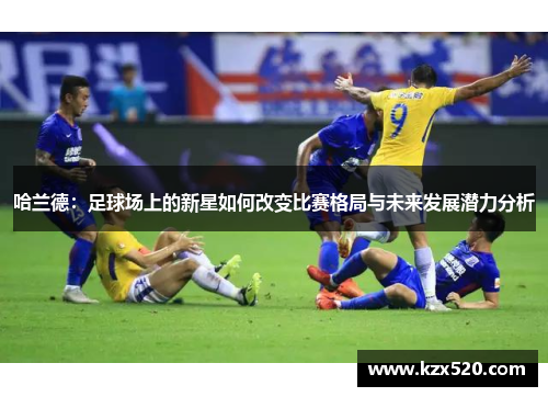 哈兰德：足球场上的新星如何改变比赛格局与未来发展潜力分析